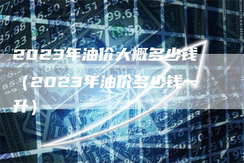 2023年油价大概多少钱（2023年油价多少钱一升）