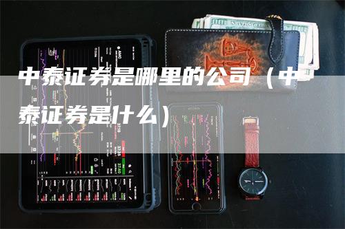 中泰证券是哪里的公司（中泰证券是什么）