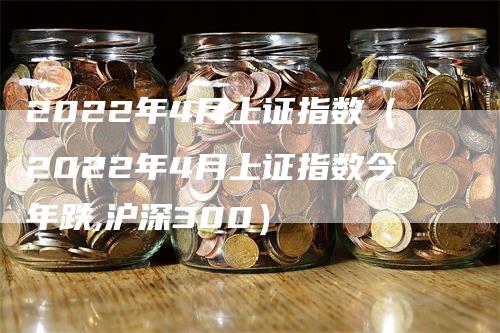 2022年4月上证指数（2022年4月上证指数今年跌,沪深300）