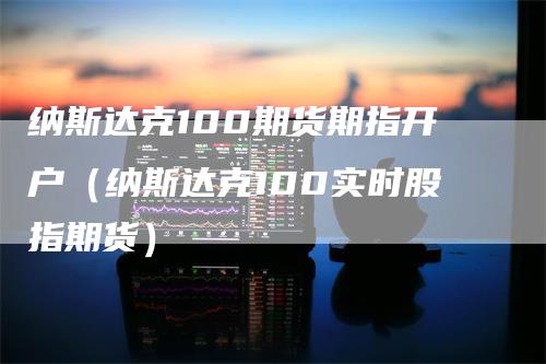 纳斯达克100期货期指开户（纳斯达克100实时股指期货）