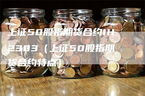 上证50股指期货合约IH2303（上证50股指期货合约特点）