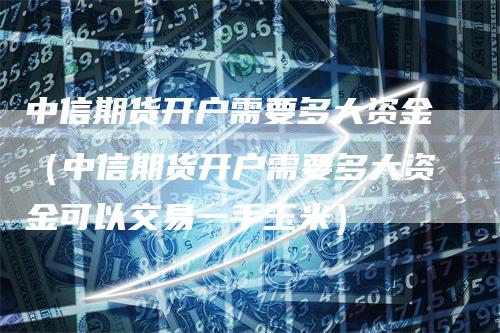 中信期货开户需要多大资金（中信期货开户需要多大资金可以交易一手玉米）