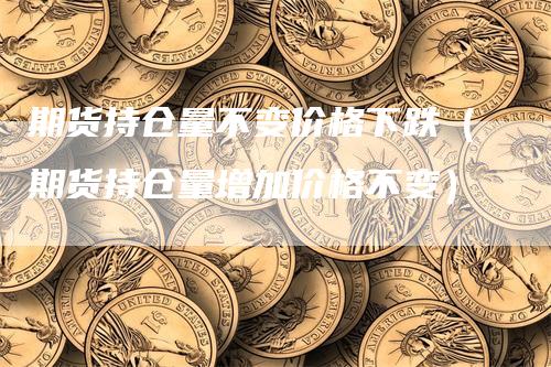 期货持仓量不变价格下跌（期货持仓量增加价格不变）