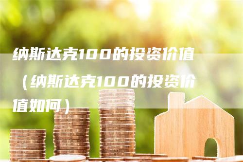 纳斯达克100的投资价值（纳斯达克100的投资价值如何）