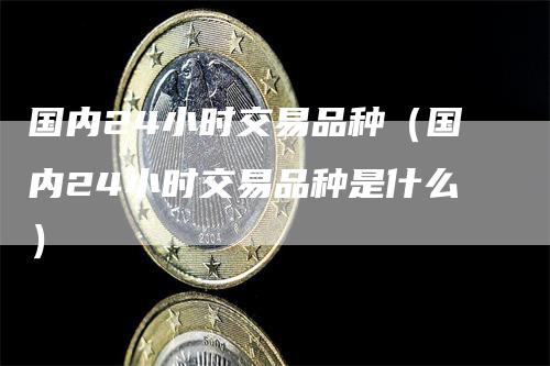 国内24小时交易品种（国内24小时交易品种是什么）