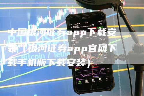 中国银河证券app下载安装（银河证券app官网下载手机版下载安装）