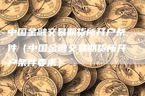 中国金融交易期货所开户条件（中国金融交易期货所开户条件要求）