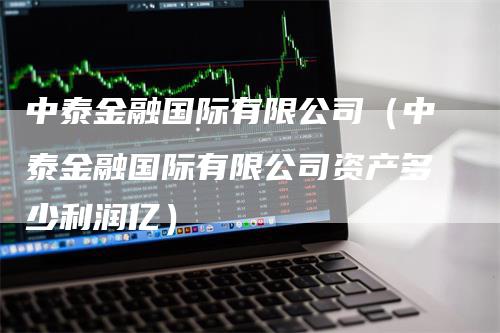 中泰金融国际有限公司（中泰金融国际有限公司资产多少利润亿）