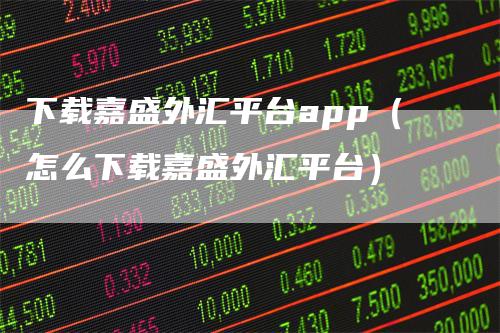 下载嘉盛外汇平台app（怎么下载嘉盛外汇平台）