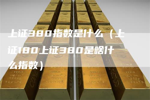 上证380指数是什么（上证180上证380是啥什么指数）