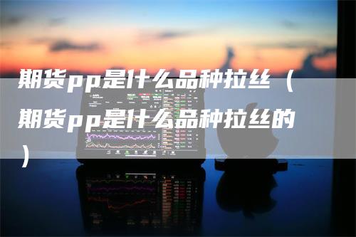 期货pp是什么品种拉丝（期货pp是什么品种拉丝的）