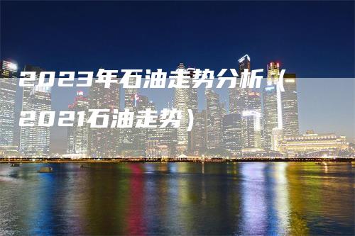 2023年石油走势分析（2021石油走势）