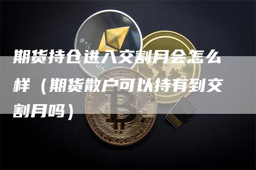 期货持仓进入交割月会怎么样（期货散户可以持有到交割月吗）