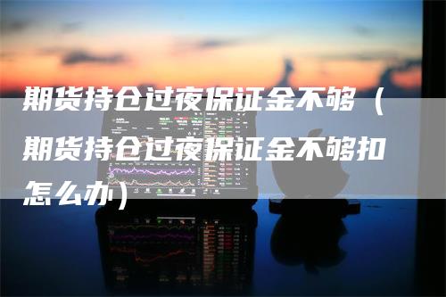 期货持仓过夜保证金不够（期货持仓过夜保证金不够扣怎么办）