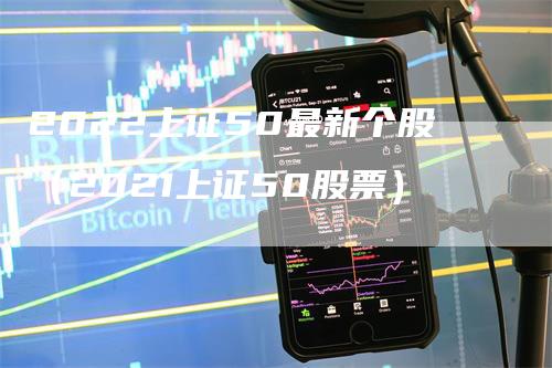 2022上证50最新个股（2021上证50股票）