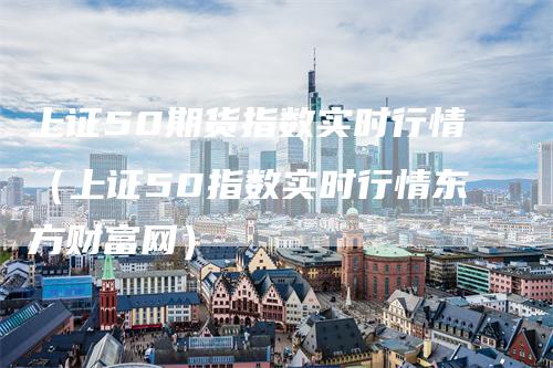 上证50期货指数实时行情（上证50指数实时行情东方财富网）