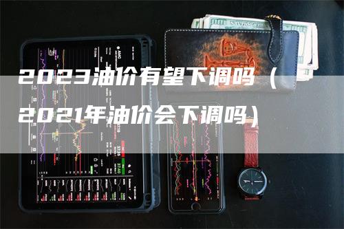 2023油价有望下调吗（2021年油价会下调吗）