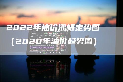 2022年油价涨幅走势图（2020年油价趋势图）