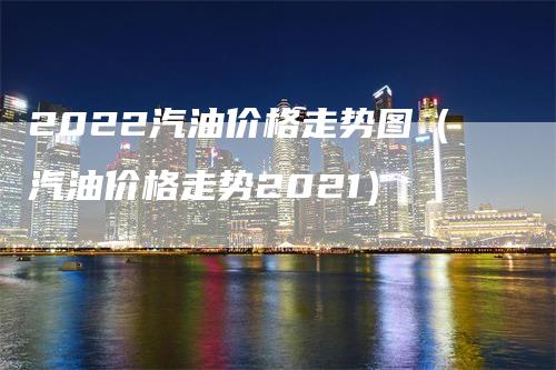 2022汽油价格走势图（汽油价格走势2021）