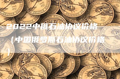 2022中俄石油协议价格（中国俄罗斯石油协议价格）