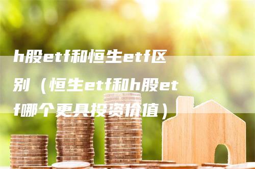 h股etf和恒生etf区别（恒生etf和h股etf哪个更具投资价值）