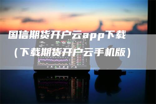 国信期货开户云app下载（下载期货开户云手机版）