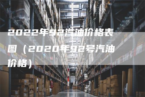 2022年92汽油价格表图（2020年92号汽油价格）