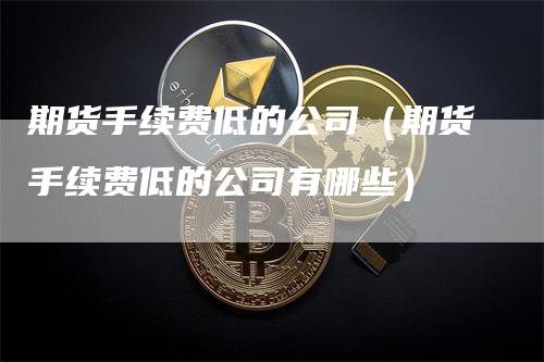 期货手续费低的公司（期货手续费低的公司有哪些）