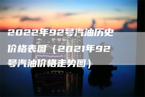 2022年92号汽油历史价格表图（2021年92号汽油价格走势图）