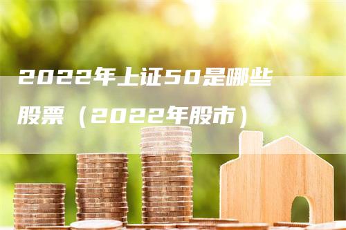 2022年上证50是哪些股票（2022年股市）