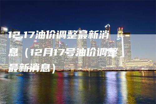 12.17油价调整最新消息（12月17号油价调整最新消息）