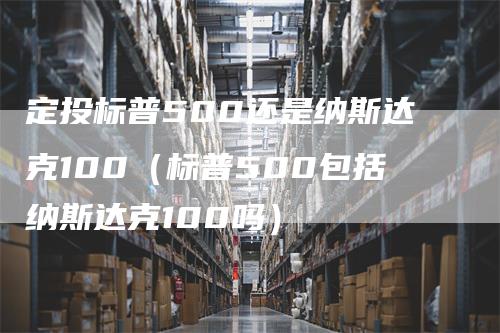 定投标普500还是纳斯达克100（标普500包括纳斯达克100吗）