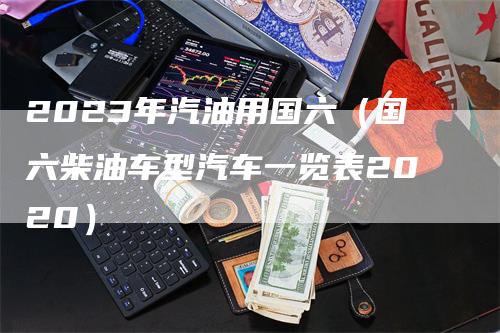 2023年汽油用国六（国六柴油车型汽车一览表2020）