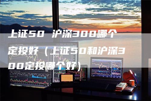 上证50 沪深300哪个定投好（上证50和沪深300定投哪个好）