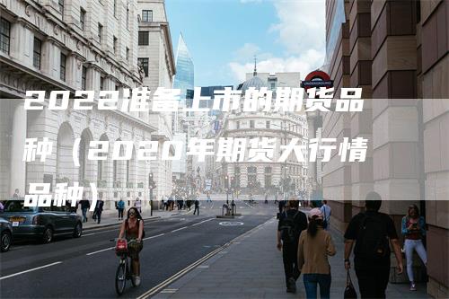 2022准备上市的期货品种（2020年期货大行情品种）